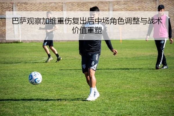 巴萨观察加维重伤复出后中场角色调整与战术价值重塑