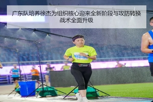 广东队培养徐杰为组织核心迎来全新阶段与攻防转换战术全面升级