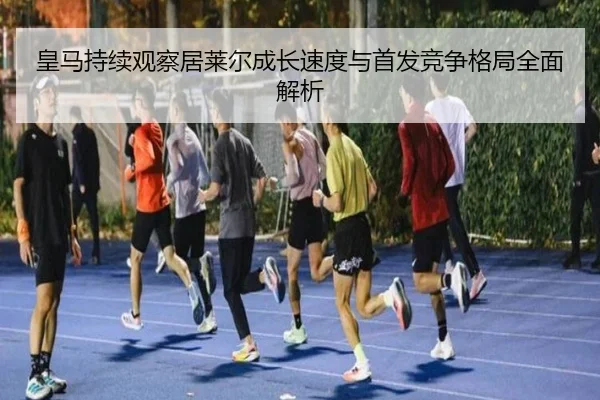 皇马持续观察居莱尔成长速度与首发竞争格局全面解析