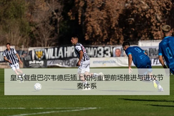 皇马复盘巴尔韦德后插上如何重塑前场推进与进攻节奏体系